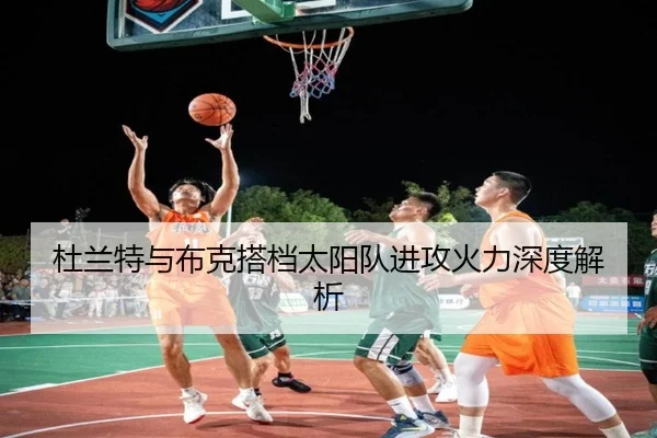 杜兰特与布克搭档太阳队进攻火力深度解析